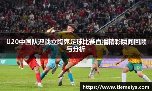 U20中国队迎战立陶宛足球比赛直播精彩瞬间回顾与分析