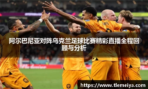 阿尔巴尼亚对阵乌克兰足球比赛精彩直播全程回顾与分析